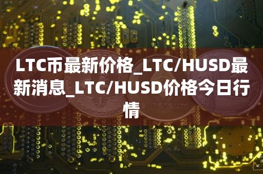 LTC币最新价格_LTC/HUSD最新消息_LTC/HUSD价格今日行情1