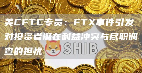 美CFTC专员：FTX事件引发对投资者潜在利益冲突与尽职调查的担忧